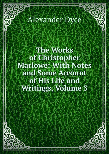 Обложка книги The Works of Christopher Marlowe: With Notes and Some Account of His Life and Writings, Volume 3, Dyce Alexander