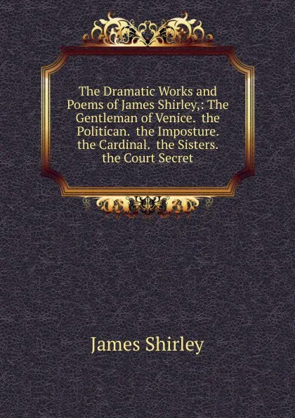 Обложка книги The Dramatic Works and Poems of James Shirley,: The Gentleman of Venice.  the Politican.  the Imposture.  the Cardinal.  the Sisters. the Court Secret, James Shirley