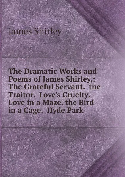 Обложка книги The Dramatic Works and Poems of James Shirley,: The Grateful Servant.  the Traitor.  Love.s Cruelty.  Love in a Maze. the Bird in a Cage.  Hyde Park, James Shirley