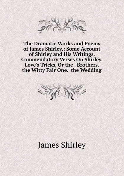 Обложка книги The Dramatic Works and Poems of James Shirley,: Some Account of Shirley and His Writings.  Commendatory Verses On Shirley. Love.s Tricks, Or the . Brothers.  the Witty Fair One.  the Wedding, James Shirley