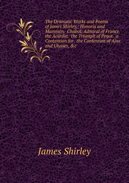 Обложка книги The Dramatic Works and Poems of James Shirley,: Honoria and Mammon.  Chabot, Admiral of France.  the Acardia.  the Triumph of Peace.  a Contention for . the Contention of Ajax and Ulysses, .c, James Shirley