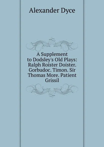 Обложка книги A Supplement to Dodsley.s Old Plays: Ralph Roister Doister. Gorbudoc. Timon. Sir Thomas More. Patient Grissil, Dyce Alexander