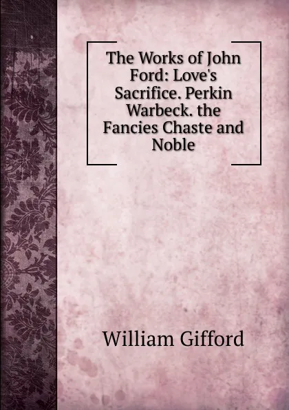 Обложка книги The Works of John Ford: Love.s Sacrifice. Perkin Warbeck. the Fancies Chaste and Noble, William Gifford