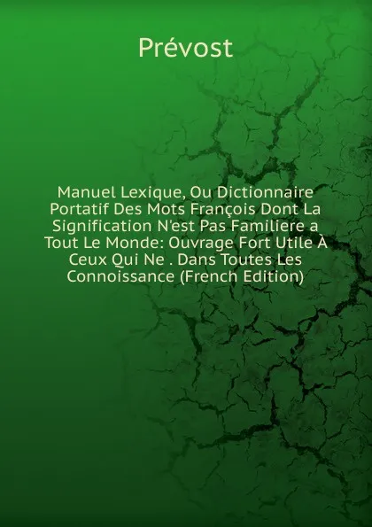 Обложка книги Manuel Lexique, Ou Dictionnaire Portatif Des Mots Francois Dont La Signification N.est Pas Familiere a Tout Le Monde: Ouvrage Fort Utile A Ceux Qui Ne . Dans Toutes Les Connoissance (French Edition), Prévost