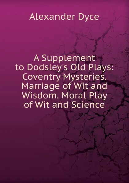 Обложка книги A Supplement to Dodsley.s Old Plays: Coventry Mysteries. Marriage of Wit and Wisdom. Moral Play of Wit and Science, Dyce Alexander