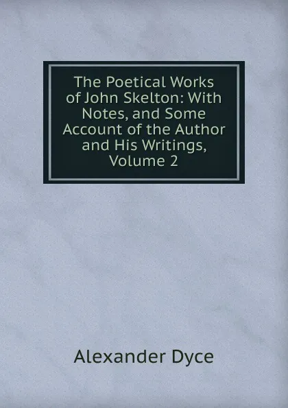 Обложка книги The Poetical Works of John Skelton: With Notes, and Some Account of the Author and His Writings, Volume 2, Dyce Alexander