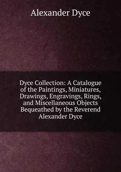 Обложка книги Dyce Collection: A Catalogue of the Paintings, Miniatures, Drawings, Engravings, Rings, and Miscellaneous Objects Bequeathed by the Reverend Alexander Dyce, Dyce Alexander