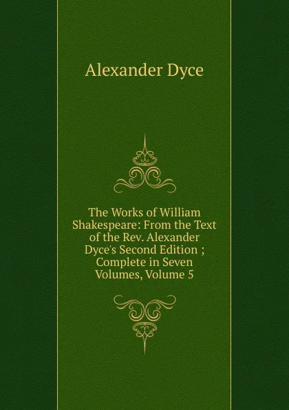 Обложка книги The Works of William Shakespeare: From the Text of the Rev. Alexander Dyce.s Second Edition ; Complete in Seven Volumes, Volume 5, Dyce Alexander