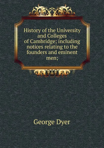 Обложка книги History of the University and Colleges of Cambridge; including notices relating to the founders and eminent men;, George Dyer