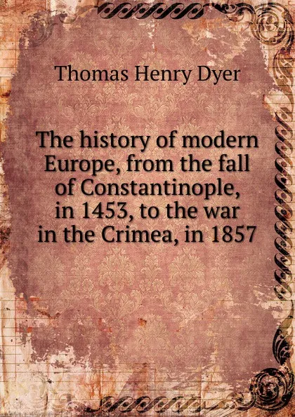 Обложка книги The history of modern Europe, from the fall of Constantinople, in 1453, to the war in the Crimea, in 1857, Thomas Henry Dyer