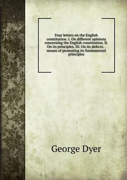 Обложка книги Four letters on the English constitution. I. On different opinions concerning the English constitution. II. On its principles. III. On its defects. . means of promoting its fundamental principles, George Dyer