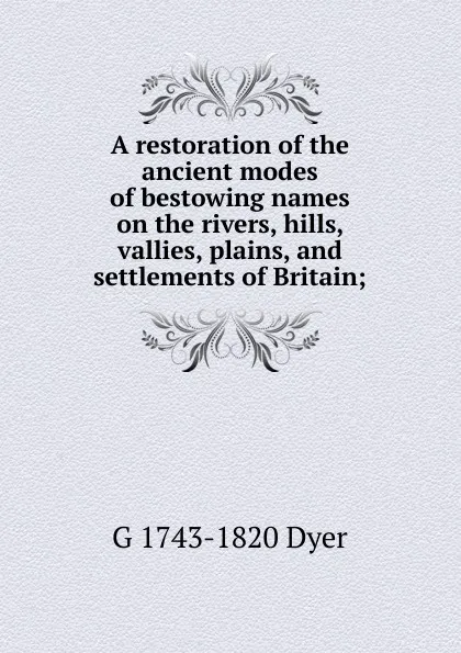 Обложка книги A restoration of the ancient modes of bestowing names on the rivers, hills, vallies, plains, and settlements of Britain;, G 1743-1820 Dyer