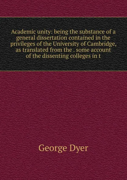 Обложка книги Academic unity: being the substance of a general dissertation contained in the privileges of the University of Cambridge, as translated from the . some account of the dissenting colleges in t, George Dyer