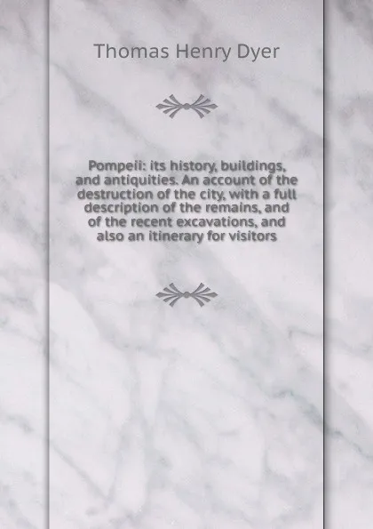 Обложка книги Pompeii: its history, buildings, and antiquities. An account of the destruction of the city, with a full description of the remains, and of the recent excavations, and also an itinerary for visitors, Thomas Henry Dyer