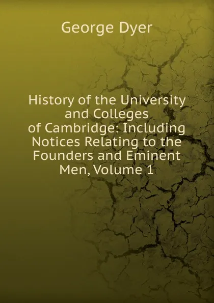 Обложка книги History of the University and Colleges of Cambridge: Including Notices Relating to the Founders and Eminent Men, Volume 1, George Dyer