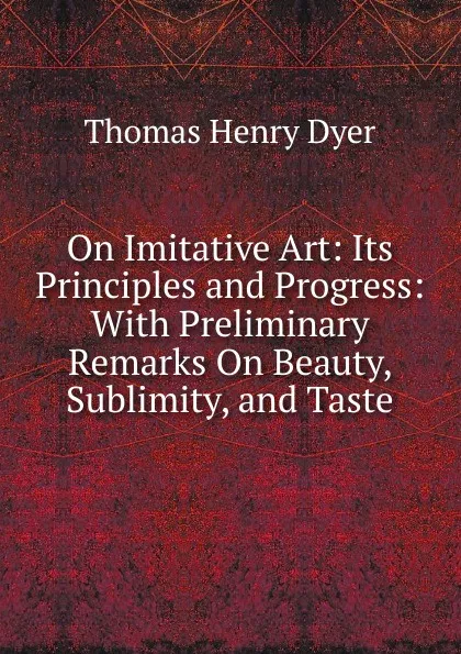 Обложка книги On Imitative Art: Its Principles and Progress: With Preliminary Remarks On Beauty, Sublimity, and Taste, Thomas Henry Dyer