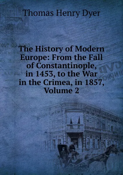 Обложка книги The History of Modern Europe: From the Fall of Constantinople, in 1453, to the War in the Crimea, in 1857, Volume 2, Thomas Henry Dyer