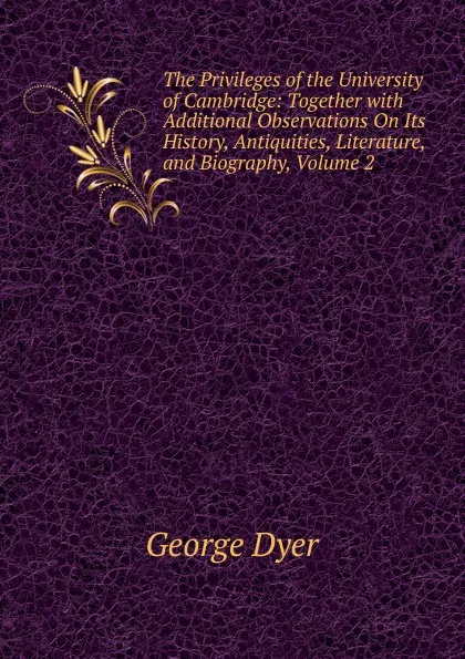 Обложка книги The Privileges of the University of Cambridge: Together with Additional Observations On Its History, Antiquities, Literature, and Biography, Volume 2, George Dyer