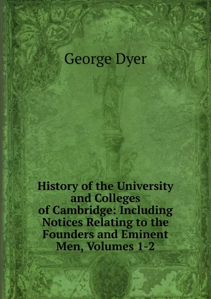 Обложка книги History of the University and Colleges of Cambridge: Including Notices Relating to the Founders and Eminent Men, Volumes 1-2, George Dyer