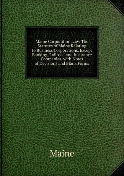 Обложка книги Maine Corporation Law: The Statutes of Maine Relating to Business Corporations, Except Banking, Railroad and Insurance Companies, with Notes of Decisions and Blank Forms, Maine Henry Sumner
