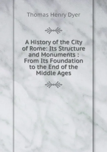 Обложка книги A History of the City of Rome: Its Structure and Monuments : From Its Foundation to the End of the Middle Ages, Thomas Henry Dyer