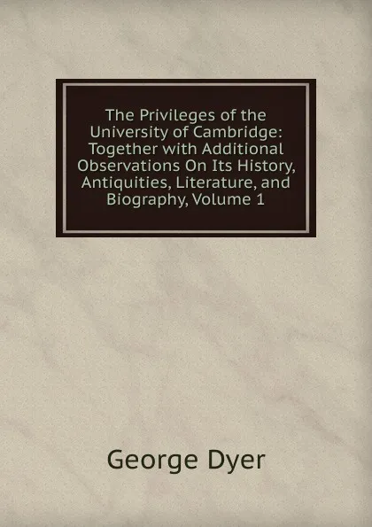 Обложка книги The Privileges of the University of Cambridge: Together with Additional Observations On Its History, Antiquities, Literature, and Biography, Volume 1, George Dyer