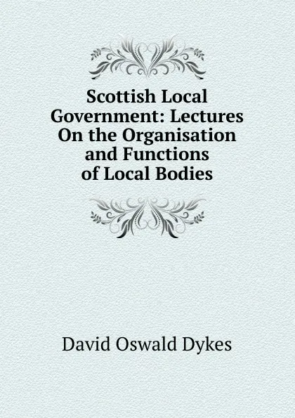 Обложка книги Scottish Local Government: Lectures On the Organisation and Functions of Local Bodies, David Oswald Dykes