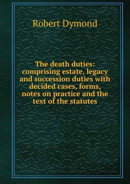 Обложка книги The death duties: comprising estate, legacy and succession duties with decided cases, forms, notes on practice and the text of the statutes, Robert Dymond