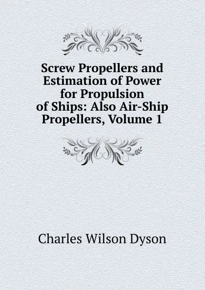 Обложка книги Screw Propellers and Estimation of Power for Propulsion of Ships: Also Air-Ship Propellers, Volume 1, Charles Wilson Dyson