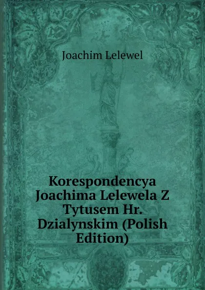 Обложка книги Korespondencya Joachima Lelewela Z Tytusem Hr. Dzialynskim (Polish Edition), Joachim Lelewel