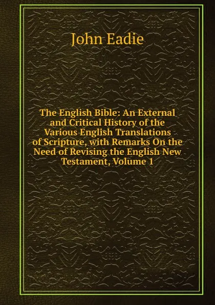 Обложка книги The English Bible: An External and Critical History of the Various English Translations of Scripture, with Remarks On the Need of Revising the English New Testament, Volume 1, John Eadie