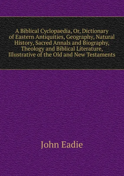 Обложка книги A Biblical Cyclopaedia, Or, Dictionary of Eastern Antiquities, Geography, Natural History, Sacred Annals and Biography, Theology and Biblical Literature, Illustrative of the Old and New Testaments, John Eadie