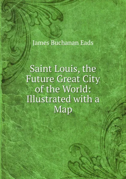 Обложка книги Saint Louis, the Future Great City of the World: Illustrated with a Map, James Buchanan Eads