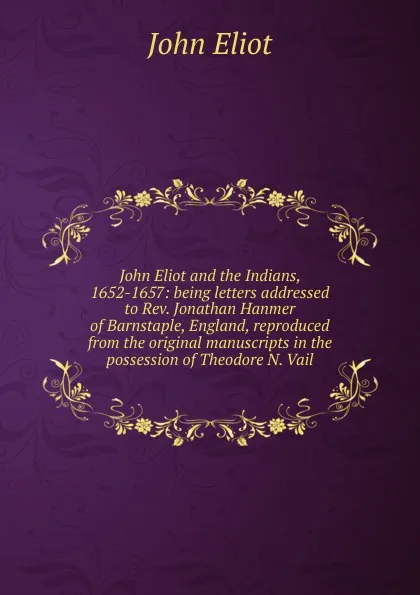 Обложка книги John Eliot and the Indians, 1652-1657: being letters addressed to Rev. Jonathan Hanmer of Barnstaple, England, reproduced from the original manuscripts in the possession of Theodore N. Vail, John Eliot