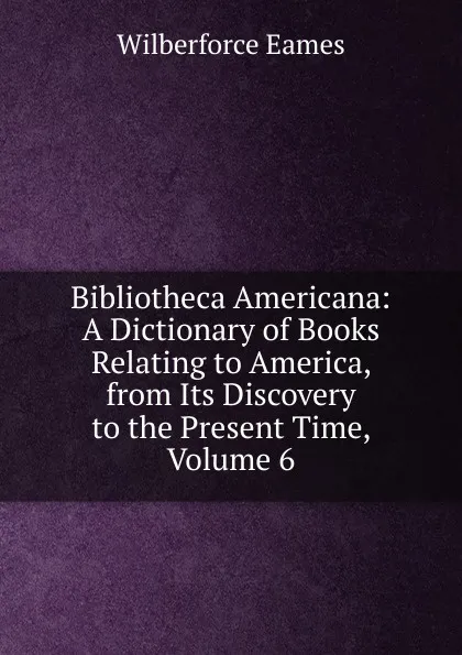 Обложка книги Bibliotheca Americana: A Dictionary of Books Relating to America, from Its Discovery to the Present Time, Volume 6, Eames Wilberforce