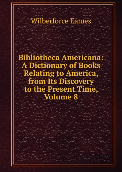 Обложка книги Bibliotheca Americana: A Dictionary of Books Relating to America, from Its Discovery to the Present Time, Volume 8, Eames Wilberforce