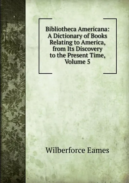 Обложка книги Bibliotheca Americana: A Dictionary of Books Relating to America, from Its Discovery to the Present Time, Volume 5, Eames Wilberforce