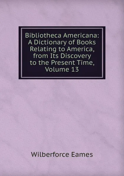 Обложка книги Bibliotheca Americana: A Dictionary of Books Relating to America, from Its Discovery to the Present Time, Volume 13, Eames Wilberforce