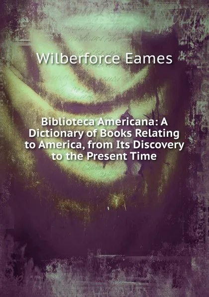 Обложка книги Biblioteca Americana: A Dictionary of Books Relating to America, from Its Discovery to the Present Time, Eames Wilberforce