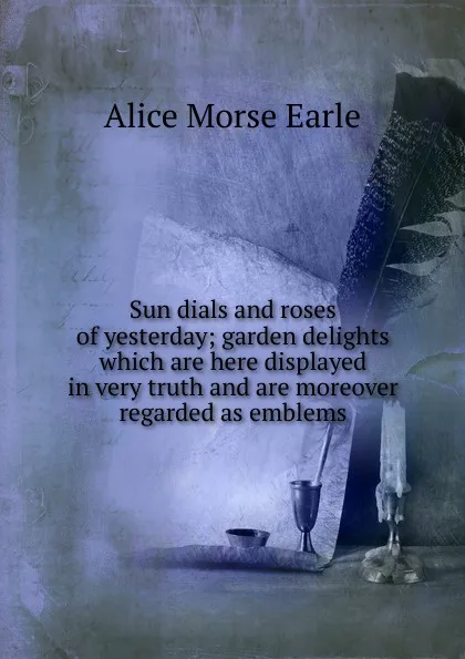 Обложка книги Sun dials and roses of yesterday; garden delights which are here displayed in very truth and are moreover regarded as emblems, Earle Alice Morse