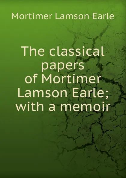 Обложка книги The classical papers of Mortimer Lamson Earle; with a memoir, Mortimer Lamson Earle