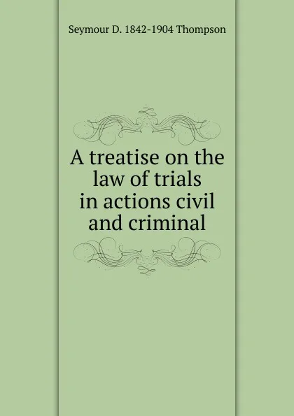 Обложка книги A treatise on the law of trials in actions civil and criminal, Seymour D. 1842-1904 Thompson