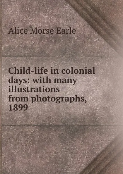 Обложка книги Child-life in colonial days: with many illustrations from photographs, 1899, Earle Alice Morse