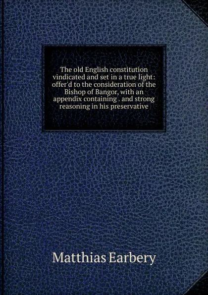 Обложка книги The old English constitution vindicated and set in a true light: offer.d to the consideration of the Bishop of Bangor, with an appendix containing . and strong reasoning in his preservative, Matthias Earbery