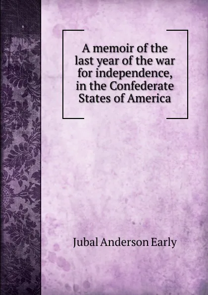 Обложка книги A memoir of the last year of the war for independence, in the Confederate States of America, Jubal Anderson Early