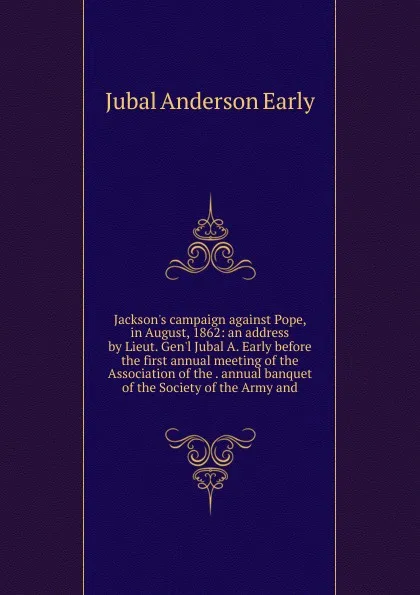 Обложка книги Jackson.s campaign against Pope, in August, 1862: an address by Lieut. Gen.l Jubal A. Early before the first annual meeting of the Association of the . annual banquet of the Society of the Army and, Jubal Anderson Early