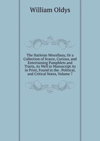 Обложка книги The Harleian Miscellany, Or a Collection of Scarce, Curious, and Entertaining Pamphlets and Tracts, As Well in Manuscript As in Print, Found in the . Political, and Critical Notes, Volume 7, William Oldys