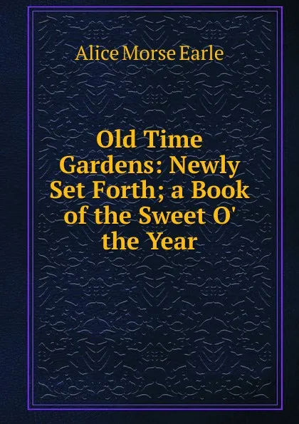 Обложка книги Old Time Gardens: Newly Set Forth; a Book of the Sweet O. the Year, Earle Alice Morse