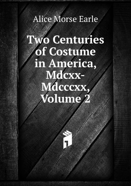 Обложка книги Two Centuries of Costume in America, Mdcxx-Mdcccxx, Volume 2, Earle Alice Morse