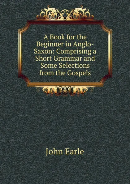 Обложка книги A Book for the Beginner in Anglo-Saxon: Comprising a Short Grammar and Some Selections from the Gospels, John Earle